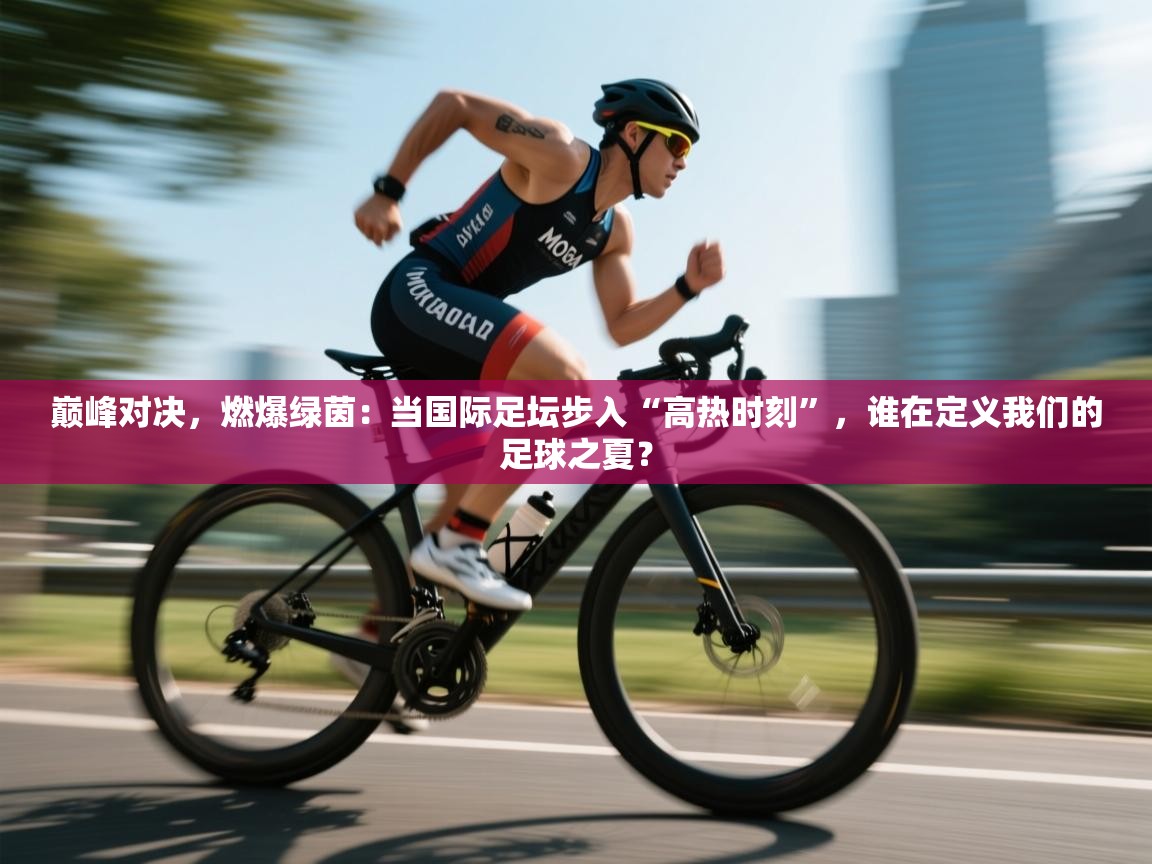 巅峰对决，燃爆绿茵：当国际足坛步入“高热时刻”，谁在定义我们的足球之夏？
